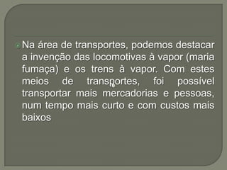  Na

área de transportes, podemos destacar
a invenção das locomotivas à vapor (maria
fumaça) e os trens à vapor. Com estes
meios de transportes, foi possível
e
transportar mais mercadorias e pessoas,
num tempo mais curto e com custos mais
baixos

 