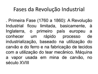 Fases da Revolução Industrial
. Primeira Fase (1760 a 1860): A Revolução
Industrial ficou limitada, basicamente, à
Inglaterra, o primeiro país europeu a
conhecer um rápido processo de
industrialização, baseado na utilização do
carvão e do ferro e na fabricação de tecidos
com a utilização do tear mecânico. Máquina
a vapor usada em mina de carvão, no
século XVIII
 