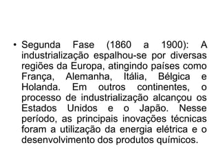 • Segunda Fase (1860 a 1900): A
industrialização espalhou-se por diversas
regiões da Europa, atingindo países como
França, Alemanha, Itália, Bélgica e
Holanda. Em outros continentes, o
processo de industrialização alcançou os
Estados Unidos e o Japão. Nesse
período, as principais inovações técnicas
foram a utilização da energia elétrica e o
desenvolvimento dos produtos químicos.
 