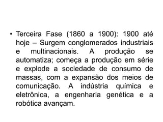 • Terceira Fase (1860 a 1900): 1900 até
hoje – Surgem conglomerados industriais
e multinacionais. A produção se
automatiza; começa a produção em série
e explode a sociedade de consumo de
massas, com a expansão dos meios de
comunicação. A indústria química e
eletrônica, a engenharia genética e a
robótica avançam.
 
