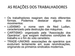 AS REAÇÕES DOS TRABALHADORES
• Os trabalhadores reagiram das mais diferentes
formas. Podemos destacar alguns dos
movimentos:
• LUDISMO: o nome vem de Ned Ludlan,
caracterizado pela destruição das máquinas.
• CARTISMO: organizado pela “Associação dos
Operários”, que exigiam melhores condições de
trabalho e o fim do voto censitário.
• TRADE–UNIONS: associações de operários que
evoluíram lentamente em suas reivindicações,
originando os primeiros sindicatos modernos.
 