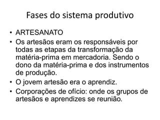 Fases do sistema produtivo
• ARTESANATO
• Os artesãos eram os responsáveis por
todas as etapas da transformação da
matéria-prima em mercadoria. Sendo o
dono da matéria-prima e dos instrumentos
de produção.
• O jovem artesão era o aprendiz.
• Corporações de ofício: onde os grupos de
artesãos e aprendizes se reunião.
 