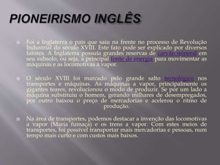  Foi a Inglaterra o país que saiu na frente no processo de Revolução
Industrial do século XVIII. Este fato pode ser explicado por diversos
fatores. A Inglaterra possuía grandes reservas de carvão mineral em
seu subsolo, ou seja, a principal fonte de energia para movimentar as
máquinas e as locomotivas à vapor.
 O século XVIII foi marcado pelo grande salto tecnológico nos
transportes e máquinas. As máquinas a vapor, principalmente os
gigantes teares, revolucionou o modo de produzir. Se por um lado a
máquina substituiu o homem, gerando milhares de desempregados,
por outro baixou o preço de mercadorias e acelerou o ritmo de
produção.
 Na área de transportes, podemos destacar a invenção das locomotivas
a vapor (Maria fumaça) e os trens a vapor. Com estes meios de
transportes, foi possível transportar mais mercadorias e pessoas, num
tempo mais curto e com custos mais baixos.
 