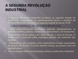  A Segunda Revolução Industrial aconteceu na segunda metade do
século XIX e representou um aprimoramento técnico e científico da
Primeira Revolução Industrial da segunda metade do século XVIII.
CARACTERISTICAS DA SEGUNDA REVOLUÇÃO
 - Forte desenvolvimento tecnológico aplicado, principalmente, às
indústrias elétrica, química, metalúrgica, farmacêutica e de transportes;
 A população urbana passa a ser maior do que a rural na Europa, O
êxodo rural é motivado pelos empregos gerados nas indústrias das
cidades;
 - Utilização do gás e petróleo como combustíveis e fontes importantes
de geração de energia. O carvão mineral começa, aos poucos, ficar em
segundo plano;
 Uso da energia elétrica na iluminação urbana, residencial e industrial;
 