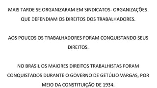 MAIS TARDE SE ORGANIZARAM EM SINDICATOS- ORGANIZAÇÕES
QUE DEFENDIAM OS DIREITOS DOS TRABALHADORES.
AOS POUCOS OS TRABALHADORES FORAM CONQUISTANDO SEUS
DIREITOS.
NO BRASIL OS MAIORES DIREITOS TRABALHISTAS FORAM
CONQUISTADOS DURANTE O GOVERNO DE GETÚLIO VARGAS, POR
MEIO DA CONSTITUIÇÃO DE 1934.
 