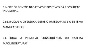 01- CITE OS PONTOS NEGATIVOS E POSITIVOS DA REVOLUÇÃO
INDUSTRIAL.
02-EXPLIQUE A DIFERENÇA ENTRE O ARTESANATO E O SISTEMA
MANUFATUREIRO.
03- QUAL A PRINCIPAL CONSEQUÊNCIA DO SISTEMA
MAQUINOFATURA?
 
