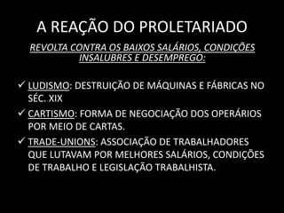 A REAÇÃO DO PROLETARIADO 
REVOLTA CONTRA OS BAIXOS SALÁRIOS, CONDIÇÕES 
INSALUBRES E DESEMPREGO: 
 LUDISMO: DESTRUIÇÃO DE MÁQUINAS E FÁBRICAS NO 
SÉC. XIX 
 CARTISMO: FORMA DE NEGOCIAÇÃO DOS OPERÁRIOS 
POR MEIO DE CARTAS. 
 TRADE-UNIONS: ASSOCIAÇÃO DE TRABALHADORES 
QUE LUTAVAM POR MELHORES SALÁRIOS, CONDIÇÕES 
DE TRABALHO E LEGISLAÇÃO TRABALHISTA. 
 