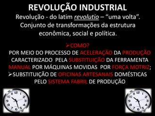 REVOLUÇÃO INDUSTRIAL 
Revolução - do latim revolutio – “uma volta”. 
Conjunto de transformações da estrutura 
econômica, social e política. 
COMO? 
POR MEIO DO PROCESSO DE ACELERAÇÃO DA PRODUÇÃO 
CARACTERIZADO PELA SUBSTITUIÇÃO DA FERRAMENTA 
MANUAL POR MÁQUINAS MOVIDAS POR FORÇA MOTRIZ; 
SUBSTITUIÇÃO DE OFICINAS ARTESANAIS DOMÉSTICAS 
PELO SISTEMA FABRIL DE PRODUÇÃO 
 