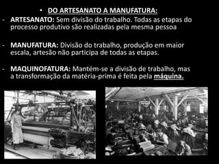 • DO ARTESANATO A MANUFATURA: 
- ARTESANATO: Sem divisão do trabalho. Todas as etapas do 
processo produtivo são realizadas pela mesma pessoa 
- MANUFATURA: Divisão do trabalho, produção em maior 
escala, artesão não participa de todas as etapas. 
- MAQUINOFATURA: Mantém-se a divisão de trabalho, mas 
a transformação da matéria-prima é feita pela máquina. 
 