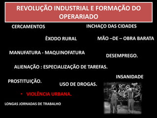 REVOLUÇÃO INDUSTRIAL E FORMAÇÃO DO 
OPERARIADO 
ÊXODO RURAL 
CERCAMENTOS 
• VIOLÊNCIA URBANA. 
INCHAÇO DAS CIDADES 
MÃO –DE – OBRA BARATA 
MANUFATURA - MAQUINOFATURA 
DESEMPREGO. 
ALIENAÇÃO : ESPECIALIZAÇÃO DE TAREFAS. 
PROSTITUIÇÃO. 
USO DE DROGAS. 
LONGAS JORNADAS DE TRABALHO 
INSANIDADE 
 