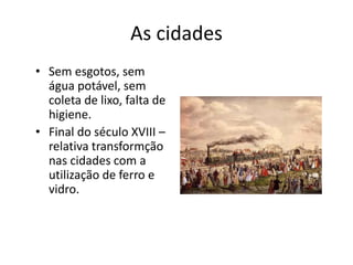 As cidades
• Sem esgotos, sem
água potável, sem
coleta de lixo, falta de
higiene.
• Final do século XVIII –
relativa transformção
nas cidades com a
utilização de ferro e
vidro.
 