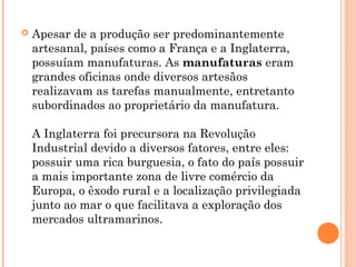  Apesar de a produção ser predominantemente
artesanal, países como a França e a Inglaterra,
possuíam manufaturas. As manufaturas eram
grandes oficinas onde diversos artesãos
realizavam as tarefas manualmente, entretanto
subordinados ao proprietário da manufatura.
A Inglaterra foi precursora na Revolução
Industrial devido a diversos fatores, entre eles:
possuir uma rica burguesia, o fato do país possuir
a mais importante zona de livre comércio da
Europa, o êxodo rural e a localização privilegiada
junto ao mar o que facilitava a exploração dos
mercados ultramarinos.
 