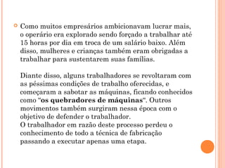 Como muitos empresários ambicionavam lucrar mais,
o operário era explorado sendo forçado a trabalhar até
15 horas por dia em troca de um salário baixo. Além
disso, mulheres e crianças também eram obrigadas a
trabalhar para sustentarem suas famílias.
Diante disso, alguns trabalhadores se revoltaram com
as péssimas condições de trabalho oferecidas, e
começaram a sabotar as máquinas, ficando conhecidos
como “os quebradores de máquinas“. Outros
movimentos também surgiram nessa época com o
objetivo de defender o trabalhador.
O trabalhador em razão deste processo perdeu o
conhecimento de todo a técnica de fabricação
passando a executar apenas uma etapa.
 