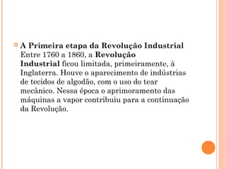  A Primeira etapa da Revolução Industrial 
Entre 1760 a 1860, a Revolução
Industrial ficou limitada, primeiramente, à
Inglaterra. Houve o aparecimento de indústrias
de tecidos de algodão, com o uso do tear
mecânico. Nessa época o aprimoramento das
máquinas a vapor contribuiu para a continuação
da Revolução.
 