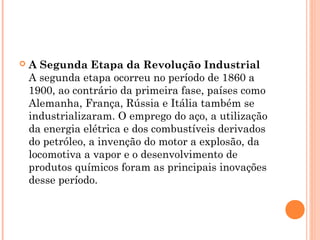  A Segunda Etapa da Revolução Industrial 
A segunda etapa ocorreu no período de 1860 a
1900, ao contrário da primeira fase, países como
Alemanha, França, Rússia e Itália também se
industrializaram. O emprego do aço, a utilização
da energia elétrica e dos combustíveis derivados
do petróleo, a invenção do motor a explosão, da
locomotiva a vapor e o desenvolvimento de
produtos químicos foram as principais inovações
desse período.
 
