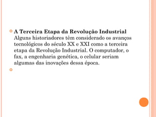  A Terceira Etapa da Revolução Industrial 
Alguns historiadores têm considerado os avanços
tecnológicos do século XX e XXI como a terceira
etapa da Revolução Industrial. O computador, o
fax, a engenharia genética, o celular seriam
algumas das inovações dessa época.

 