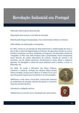 •Mercado interno pouco desenvolvido;
•População ativa escassa e com falta de instrução;
•Distribuição desigual da população, mais concentrada no Norte e no litoral;
•Dificuldades nas deslocações e transportes.
Em 1851, iniciou‐se um período de desenvolvimento e modernização do reino, a
que se deu o nome de Regeneração ou Fontismo. Na agricultura dividiu‐se a terra,
tirando‐a à nobreza e ao clero, vendendo‐a à burguesia. Foi eliminado o direito de
"morgadio" (o filho mais velho herdava toda a propriedade). Foram introduzidas
novas técnicas de cultivo (alternância de culturas, seleção de animais e de
sementes, uso de adubos químicos). Introduziram‐se novas alfaias e máquinas
agrícolas. Foi divulgado o cultivo de novos produtos como a batata, o arroz e a
beterraba, etc.
Em 1852, foi criado o Ministério das Obras Públicas,
Comércio e Indústria, chefiado por António Maria Fontes
Pereira de Melo, ministro de D. Maria II, D. Pedro V e D. Luís I
que deu grande impulso aos transportes e às comunicações:
•Melhorou a rede viária e ferroviária, construindo centenas
de quilómetros de estradas, dezenas de pontes e o primeiro
troço do caminho‐de‐ferro.
•Introduziu o telégrafo elétrico;
•Modernizou os correios com a introdução dos selos postais.
9
 
