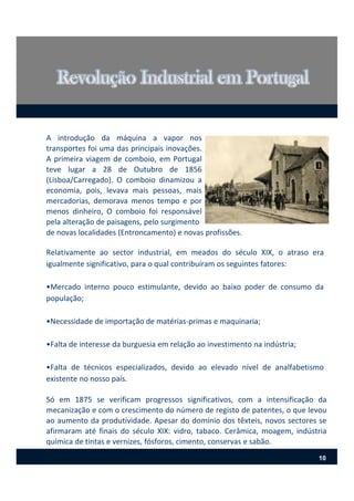 A introdução da máquina a vapor nos
transportes foi uma das principais inovações.
A primeira viagem de comboio, em Portugal
teve lugar a 28 de Outubro de 1856
(Lisboa/Carregado). O comboio dinamizou a
economia, pois, levava mais pessoas, mais
mercadorias, demorava menos tempo e por
menos dinheiro, O comboio foi responsável
pela alteração de paisagens, pelo surgimento
Relativamente ao sector industrial, em meados do século XIX, o atraso era
igualmente significativo, para o qual contribuíram os seguintes fatores:
•Mercado interno pouco estimulante, devido ao baixo poder de consumo da
população;
•Necessidade de importação de matérias‐primas e maquinaria;
•Falta de interesse da burguesia em relação ao investimento na indústria;
•Falta de técnicos especializados, devido ao elevado nível de analfabetismo
existente no nosso país.
Só em 1875 se verificam progressos significativos, com a intensificação da
mecanização e com o crescimento do número de registo de patentes, o que levou
ao aumento da produtividade. Apesar do domínio dos têxteis, novos sectores se
afirmaram até finais do século XIX: vidro, tabaco. Cerâmica, moagem, indústria
química de tintas e vernizes, fósforos, cimento, conservas e sabão.
de novas localidades (Entroncamento) e novas profissões.
10
 