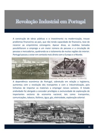 A construção de obras públicas e o investimento na modernização, trouxe
problemas financeiros ao país, que não tendo capacidade de financeira, teve de
recorrer ao empréstimo estrangeiro. Apesar disso, as medidas tomadas
possibilitaram o emprego a um maior número de pessoas e a circulação de
pessoas e mercadorias, quebrando‐se o isolamento de muitas regiões do interior.
Portugal passou a estar em contacto mais direto com a Europa e o Mundo.
A dependência económica de Portugal, sobretudo em relação a Inglaterra,
aumentou com a revolução dos transportes e com a industrialização, pois
tínhamos de importar os materiais a empregar nesses sectores. O Estado
endividado foi obrigado a conceder privilégios e exclusividade de exploração de
importantes sectores da economia nacional, tais como: transportes,
comunicações, tabacos, fósforos, água, gás, eletricidade, exploração colonial.
11
 