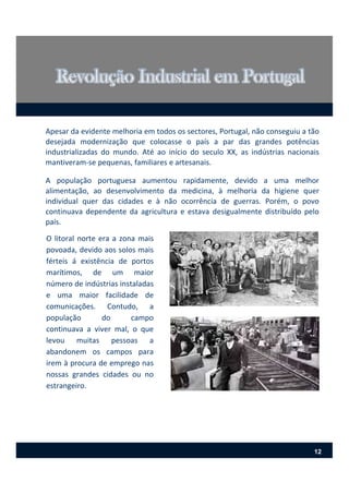 Apesar da evidente melhoria em todos os sectores, Portugal, não conseguiu a tão
desejada modernização que colocasse o país a par das grandes potências
industrializadas do mundo. Até ao início do seculo XX, as indústrias nacionais
mantiveram‐se pequenas, familiares e artesanais.
A população portuguesa aumentou rapidamente, devido a uma melhor
alimentação, ao desenvolvimento da medicina, à melhoria da higiene quer
individual quer das cidades e à não ocorrência de guerras. Porém, o povo
continuava dependente da agricultura e estava desigualmente distribuído pelo
país.
O litoral norte era a zona mais
povoada, devido aos solos mais
férteis á existência de portos
marítimos, de um maior
número de indústrias instaladas
e uma maior facilidade de
comunicações. Contudo, a
população do campo
continuava a viver mal, o que
levou muitas pessoas a
abandonem os campos para
irem à procura de emprego nas
nossas grandes cidades ou no
estrangeiro.
12
 