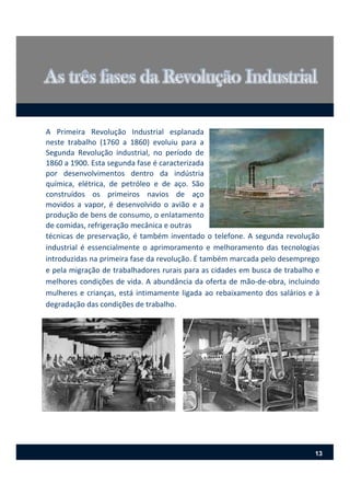 A Primeira Revolução Industrial esplanada
neste trabalho (1760 a 1860) evoluiu para a
Segunda Revolução industrial, no período de
1860 a 1900. Esta segunda fase é caracterizada
por desenvolvimentos dentro da indústria
química, elétrica, de petróleo e de aço. São
construídos os primeiros navios de aço
movidos a vapor, é desenvolvido o avião e a
produção de bens de consumo, o enlatamento
de comidas, refrigeração mecânica e outras
técnicas de preservação, é também inventado o telefone. A segunda revolução
industrial é essencialmente o aprimoramento e melhoramento das tecnologias
introduzidas na primeira fase da revolução. É também marcada pelo desemprego
e pela migração de trabalhadores rurais para as cidades em busca de trabalho e
melhores condições de vida. A abundância da oferta de mão‐de‐obra, incluindo
mulheres e crianças, está intimamente ligada ao rebaixamento dos salários e à
degradação das condições de trabalho.
13
 