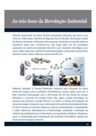 Podemos distinguir a Terceira Revolução Industrial pela utilização de várias
fontes de energia, como o petróleo, hidroeléctrica, nuclear, eólica, solar, etc. e
pela crescente preocupação com a diminuição do uso das fontes de energia
poluidoras e aumento da energia limpa. São, agora, usadas tecnologias no
processo de produção, visando diminuir os custos e o tempo de produção. As
novas tecnologias trouxeram‐nos a diminuição crescente da necessidade de mão‐
de‐obra humana em prol das máquinas, sistemas automatizados, computadores
e robôs industriais. Desenvolve‐se a biotecnologia, ampliando a produção da
indústria de medicamentos e melhorando a sua qualidade e eficiência. Atingimos,
assim, a Globalização pela massificação dos produtos tecnológicos, ligados aos
meios de comunicação e Internet.
Vivemos atualmente em plena Terceira Revolução Industrial, que teve o seu
início em 1940, após o término da Segunda Guerra Mundial. Os Estados Unidos
da América tomaram a liderança neste processo, tornando‐se a grande potência
económica desta fase. Caracteriza‐se esta etapa pelo uso de tecnologias
avançadas no sistema de produção industrial e por invenções tecnológicas, tais
como: robôs industriais, satélites de telecomunicações, computador pessoal (PC),
telefone celular, tablet, softwares, sistema de GPS, etc..
14
 