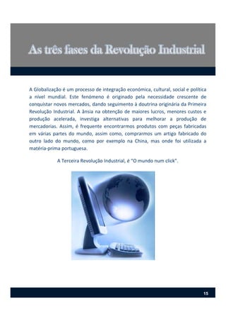 A Globalização é um processo de integração económica, cultural, social e política
a nível mundial. Este fenómeno é originado pela necessidade crescente de
conquistar novos mercados, dando seguimento à doutrina originária da Primeira
Revolução Industrial. A ânsia na obtenção de maiores lucros, menores custos e
produção acelerada, investiga alternativas para melhorar a produção de
mercadorias. Assim, é frequente encontrarmos produtos com peças fabricadas
em várias partes do mundo, assim como, comprarmos um artigo fabricado do
outro lado do mundo, como por exemplo na China, mas onde foi utilizada a
matéria‐prima portuguesa.
A Terceira Revolução Industrial, é “O mundo num click”.
15
 