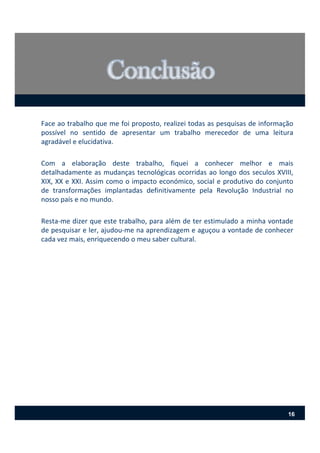 Face ao trabalho que me foi proposto, realizei todas as pesquisas de informação
possível no sentido de apresentar um trabalho merecedor de uma leitura
agradável e elucidativa.
Com a elaboração deste trabalho, fiquei a conhecer melhor e mais
detalhadamente as mudanças tecnológicas ocorridas ao longo dos seculos XVIII,
XIX, XX e XXI. Assim como o impacto económico, social e produtivo do conjunto
de transformações implantadas definitivamente pela Revolução Industrial no
nosso país e no mundo.
Resta‐me dizer que este trabalho, para além de ter estimulado a minha vontade
de pesquisar e ler, ajudou‐me na aprendizagem e aguçou a vontade de conhecer
cada vez mais, enriquecendo o meu saber cultural.
16
 