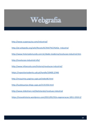 http://www.suapesquisa.com/industrial/
http://pt.wikipedia.org/wiki/Revolu%C3%A7%C3%A3o_Industrial
http://www.historiadomundo.com.br/idade‐moderna/revolucao‐industrial.htm
http://revolucao‐industrial.info/
http://www.infoescola.com/historia/revolucao‐industrial/
https://repositorioaberto.uab.pt/handle/10400.2/446
http://mcquintas.paginas.sapo.pt/index46.html
http://luzdequeijas.blogs.sapo.pt/2131356.html
http://www.slideshare.net/batistarato/revoluao‐industrial
https://noseahistoria.wordpress.com/2011/05/19/a‐regeneracao‐1851‐1910‐2/
17
 