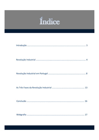 Introdução ………………………………………………………….……..………………..………..... 3
Revolução Industrial ….……………………………………..……………..………….……........ 4
Revolução Industrial em Portugal ……………………………..……………..………........ 8
As Três Fases da Revolução Industrial ………………….……………..……………...... 13
Conclusão ..………………………………………………………….……………..……………...... 16
Webgrafia ..………………………………………………………….……………..……………...... 17
 