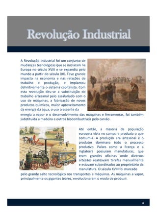 A Revolução Industrial foi um conjunto de
mudanças tecnológicas que se iniciaram na
Europa no século XVIII e se expandiu pelo
mundo a partir do século XIX. Teve grande
impacto na economia e nas relações de
trabalho e produção, e implantou
definitivamente o sistema capitalista. Com
esta revolução deu‐se a substituição do
trabalho artesanal pelo assalariado com o
uso de máquinas, a fabricação de novos
produtos químicos, maior aproveitamento
da energia da água, o uso crescente da
Até então, a maioria da população
europeia vivia no campo e produzia o que
consumia. A produção era artesanal e o
produtor dominava todo o processo
produtivo. Países como a França e a
Inglaterra possuíam manufaturas, que
eram grandes oficinas onde diversos
artesãos realizavam tarefas manualmente
e estavam subordinados ao proprietário da
manufatura. O século XVIII foi marcado
energia a vapor e o desenvolvimento das máquinas e ferramentas, foi também
substituída a madeira e outros biocombustíveis pelo carvão.
pelo grande salto tecnológico nos transportes e máquinas. As máquinas a vapor,
principalmente os gigantes teares, revolucionaram o modo de produzir.
4
 