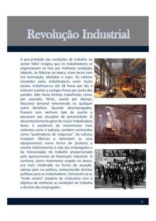 A precariedade das condições de trabalho no
sector fabril instigou que os trabalhadores se
organizassem na luta por melhores condições
laborais. As fábricas da época, eram locais com
má iluminação, abafados e sujos. Os salários
recebidos pelos trabalhadores eram muito
baixos, trabalhava‐se até 18 horas por dia e
estavam sujeitos a castigos físicos por parte dos
patrões. Não havia direitos trabalhistas como,
por exemplo, férias, auxílio por doença,
descanso semanal remunerado ou qualquer
outro benefício. Quando desempregados,
ficavam sem nenhum tipo de auxílio e
passavam por situações de precariedade. O
descontentamento geral da classe trabalhadora
levou à existência de movimentos mais
violentos como o ludismo, também conhecidos
como "quebradores de máquinas". Os ludistas
invadiam fábricas e destruíam os seus
equipamentos numa forma de protesto e
revolta relativamente à vida dos empregados e
da mecanização do trabalho proporcionado
pelo aparecimento da Revolução Industrial. O
cartismo, outro movimento surgido na época,
era mais moderado na forma de atuação,
optava pela via política, conquistando direitos
políticos para os trabalhadores. Formaram‐se as
“trade unions” (espécie de sindicatos) com o
objetivo de melhorar as condições de trabalho
e direitos dos empregados.
7
 