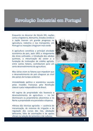 Enquanto no decorrer do Século XIX, nações
como a Inglaterra, Alemanha, Estados Unidos e
o Japão tiveram um grande progresso na
agricultura, indústria e nos transportes, em
Portugal as inovações chegaram mais tarde.
A agricultura constituía a principal atividade
económica do país, após 1851 o alargamento
das áreas cultivadas, a introdução dos adubos
químicos, a mecanização do sector e a
fundação de instituições de crédito agrícola,
entre outros fatores, contribuíram para um
certo desenvolvimento da agricultura.
Mas vários eram os fatores que impediam que
o desenvolvimento do país chegasse ao nível
dos países da Europa ocidental.
•Instabilidade política e económica causada
pelas invasões Francesas pela Revolução
Liberal e pela independência do Brasil;
•O regime de propriedade não favorecia o
desenvolvimento da agricultura — no Sul
dominavam os proprietários absentistas e no
Norte a propriedade era parcelada e dispersa;
•Atraso das técnicas agrícolas — ausência de
mecanização, de sistemas de irrigação e de
regulação dos cursos dos rios, adubação
deficiente, falta de orientações e de apoios
oficiais na seleção de sementes e de culturas;
8
 