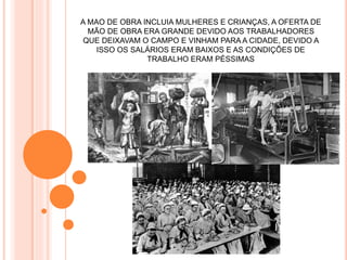 A MAO DE OBRA INCLUIA MULHERES E CRIANÇAS, A OFERTA DE
MÃO DE OBRA ERA GRANDE DEVIDO AOS TRABALHADORES
QUE DEIXAVAM O CAMPO E VINHAM PARA A CIDADE, DEVIDO A
ISSO OS SALÁRIOS ERAM BAIXOS E AS CONDIÇÕES DE
TRABALHO ERAM PÉSSIMAS
 