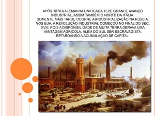 APÓS 1870 A ALEMANHA UNIFICADA TEVE GRANDE AVANÇO
INDUSTRIAL, ASSIM TAMBÉM O NORTE DA ITÁLIA.
SOMENTE MAIS TARDE OCORRE A INDUSTRIALIZAÇÃO NA RÚSSIA.
NOS EUA, A REVOLUÇÃO INDUSTRIAL COMEÇOU NO FINAL DO SÉC.
XVIII, POIS A DISPONIBILIDADE DE MUITA TERRA GERAVA UMA
VANTAGEM AGRICOLA, ALÉM DO SUL SER ESCRAVAGISTA,
RETARDANDO A ACUMULAÇÃO DE CAPITAL.
 