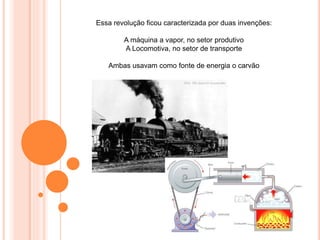Essa revolução ficou caracterizada por duas invenções:
A máquina a vapor, no setor produtivo
A Locomotiva, no setor de transporte
Ambas usavam como fonte de energia o carvão
 