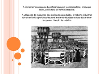 A primeira indústria a se beneficiar da nova tecnologia foi a produção
Têxtil, antes feita de forma artesanal.
A utilização de máquinas deu agilidade à produção, o trabalho industrial
tornou-se uma oportunidade para milhares de pessoas que deixaram o
campo em direção às cidades.
 