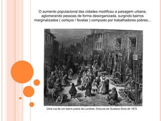 O aumento populacional das cidades modificou a paisagem urbana,
aglomerando pessoas de forma desorganizada, surgindo bairros
marginalizados ( cortiços / favelas ) composto por trabalhadores pobres...
Uma rua de um bairro pobre de Londres, Gravura de Gustave Dore de 1872
 