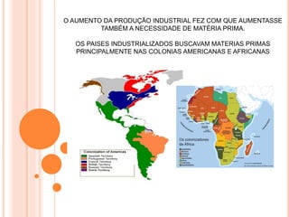O AUMENTO DA PRODUÇÃO INDUSTRIAL FEZ COM QUE AUMENTASSE
TAMBÉM A NECESSIDADE DE MATÉRIA PRIMA.
OS PAISES INDUSTRIALIZADOS BUSCAVAM MATERIAS PRIMAS
PRINCIPALMENTE NAS COLONIAS AMERICANAS E AFRICANAS
 