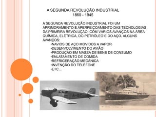 A SEGUNDA REVOLUÇÃO INDUSTRIAL
1860 - 1945
A SEGUNDA REVOLUÇÃO INDUSTRIAL FOI UM
APRIMORAMENTO E APERFEIÇOAMENTO DAS TECNOLOGIAS
DA PRIMEIRA REVOLUÇÃO, COM VÁRIOS AVANÇOS NA ÁREA
QUÍMICA, ELÉTRICA, DO PETRÓLEO E DO AÇO. ALGUNS
AVANÇOS:
•NAVIOS DE AÇO MOVIDOS A VAPOR
•DESENVOLVIMENTO DO AVIÃO
•PRODUÇÃO EM MASSA DE BENS DE CONSUMO
•ENLATAMENTO DE COMIDA
•REFRIGERAÇÃO MECÂNICA
•INVENÇÃO DO TELEFONE
•ETC...
 