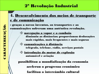 2ª Revolução IndustrialCARACTERIZAÇÃO:
4. Desenvolvimento dos meios de transporte
e de comunicação
- graças a novos inventos, os transportes e as
comunicações sofreram uma autêntica revolução.
 navegação a vapor e o comboio
diminuiu as distâncias; proporcionou deslocações
mais rápidas, mais frequentes e mais seguras
 comunicações à distância
telégrafo, telefone, rádio, serviços postais
 introdução do motor de explosão
automóvel e aviação
acelerou o progresso econômico
possibilitou a mundialização da economia
facilitou o intercâmbio cultural
 
