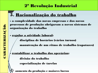 2ª Revolução IndustrialCARACTERIZAÇÃO:
5. Racionalização do trabalho
- a complexidade das novas empresas e dos novos
processos de produção obrigaram a novos sistemas de
organização do trabalho
- regular a atividade laboral:
disciplina de horários (vários turnos)
manutenção de um ritmo de trabalho (capatazes)
- rentabilizar o trabalho dos operários:
divisão do trabalho
especialização de tarefas
 aumento da produção e maiores lucros
 
