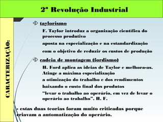 2ª Revolução IndustrialCARACTERIZAÇÃO:
 taylorismo
F. Taylor introduz a organização científica do
processo produtivo
 cadeia de montagem (fordismo)
H. Ford aplica as ideias de Taylor e melhora-as.
aposta na especialização e na estandardização
com o objetivo de reduzir os custos de produção
Atinge a máxima especialização
a otimização do trabalho e dos rendimentos
baixando o custo final dos produtos
“levar o trabalho ao operário, em vez de levar o
operário ao trabalho”. H. F.
- estas duas teorias foram muito criticadas porque
criavam a automatização do operário.
 