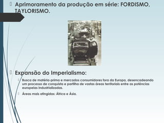  Aprimoramento da produção em série: FORDISMO,
TAYLORISMO.
 Expansão do Imperialismo:
 Busca de matéria-prima e mercados consumidores fora da Europa, desencadeando
um processo de conquista e partilha de vastas áreas territoriais entre as potências
europeias industrializadas.
 Áreas mais atingidas: África e Ásia.
 