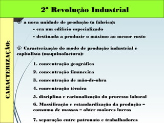 2ª Revolução IndustrialCARACTERIZAÇÃO:
 a nova unidade de produção (a fábrica):
- era um edifício especializado
- destinada a produzir o máximo ao menor custo
 Caracterização do modo de produção industrial e
capitalista (maquinofactura):
1. concentração geográfica
2. concentração financeira
3. concentração de mão-de-obra
4. concentração técnica
5. disciplina e racionalização do processo laboral
6. Massificação e estandardização da produção –
consumo de massas – obter maiores lucros
7. separação entre patronato e trabalhadores
 