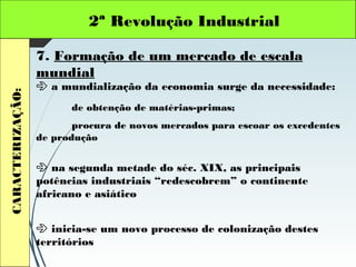 2ª Revolução IndustrialCARACTERIZAÇÃO:
7. Formação de um mercado de escala
mundial
 a mundialização da economia surge da necessidade:
de obtenção de matérias-primas;
procura de novos mercados para escoar os excedentes
de produção
 na segunda metade do séc. XIX, as principais
potências industriais “redescobrem” o continente
africano e asiático
 inicia-se um novo processo de colonização destes
territórios
 