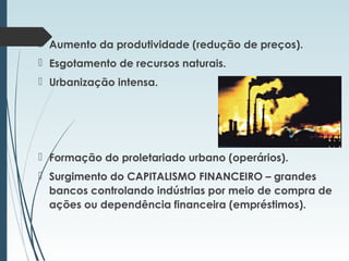  Aumento da produtividade (redução de preços).
 Esgotamento de recursos naturais.
 Urbanização intensa.
 Formação do proletariado urbano (operários).
 Surgimento do CAPITALISMO FINANCEIRO – grandes
bancos controlando indústrias por meio de compra de
ações ou dependência financeira (empréstimos).
 