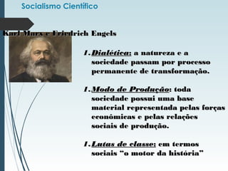 Socialismo Científico
Karl Marx e Friedrich EngelsKarl Marx e Friedrich Engels
1.1.DialéticaDialética:: a natureza e aa natureza e a
sociedade passam por processosociedade passam por processo
permanente de transformação.permanente de transformação.
1.1.Modo de ProduçãoModo de Produção: toda: toda
sociedade possui uma basesociedade possui uma base
material representada pelas forçasmaterial representada pelas forças
econômicas e pelas relaçõeseconômicas e pelas relações
sociais de produção.sociais de produção.
1.1.Lutas de classeLutas de classe:: em termosem termos
sociais “o motor da história”sociais “o motor da história”
 