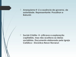  Anarquismo é a ausência de governo, de
autoridade. Representante: Proudhon e
Bakunin
 Social-Cristão  criticava a exploração
capitalista, mas não aceitava as ideias
socialistas. Documento elaborado pela Igreja
Católica – Encíclica Rerun Novarun
 