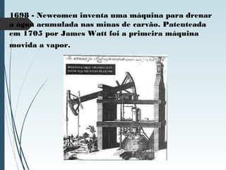 1698 - Newcomen inventa uma máquina para drenar
a água acumulada nas minas de carvão. Patenteada
em 1705 por James Watt foi a primeira máquina
movida a vapor.
 